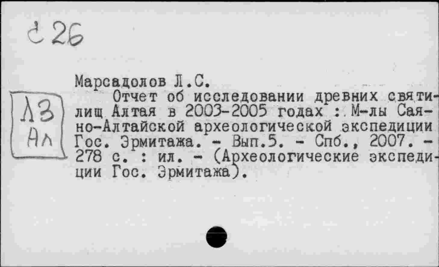 ﻿i2G
Марсадолов Л.G.
ТТГл Отчет об исследовании древних святи« Д-З лищ Алтая в 2003-2005 годах :.М-лы Сая-п но-Алтайской археологической экспедиции пЛ Гос. Эрмитажа. - Вып.5. - Спб., 2007. -----л 278 с. : ил. - (Археологические экспеди ции Гос. Эрмитажа).